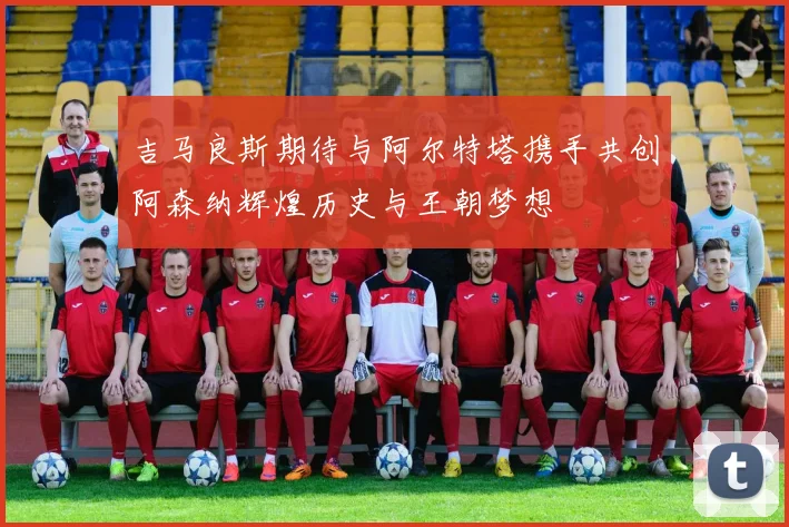 吉马良斯期待与阿尔特塔携手共创阿森纳辉煌历史与王朝梦想