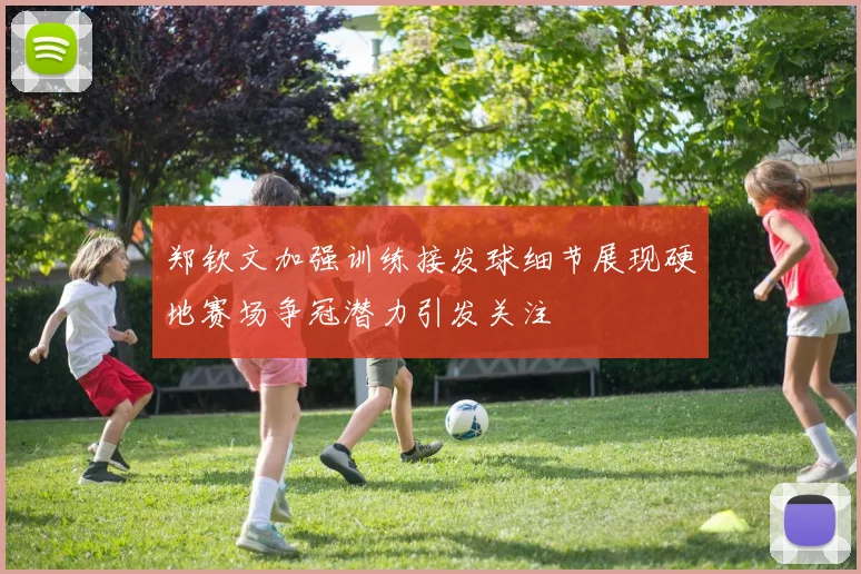 郑钦文加强训练接发球细节展现硬地赛场争冠潜力引发关注