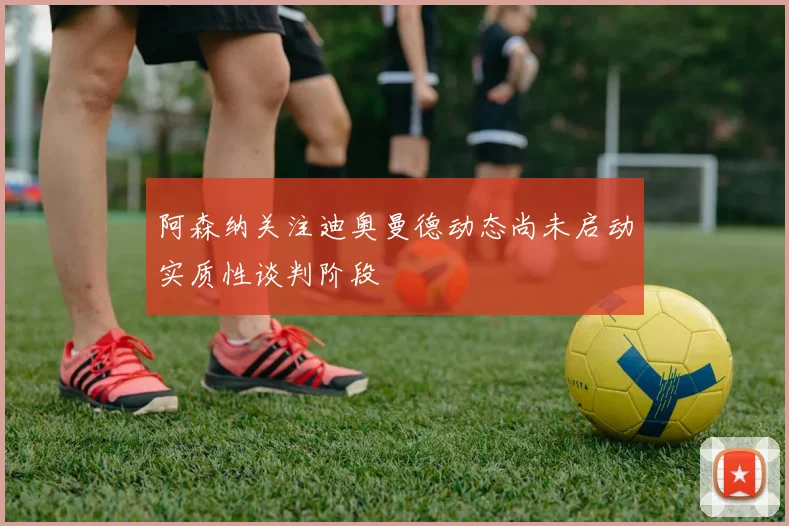 阿森纳关注迪奥曼德动态尚未启动实质性谈判阶段