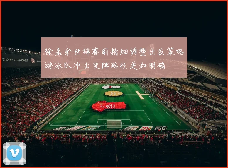 徐嘉余世锦赛前精细调整出发策略游泳队冲击奖牌路径更加明确